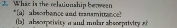 -2 . What is the relationship between
(a) at sorbance and transmittance?
(b) ab sorptivity a and molar absorptivity e?