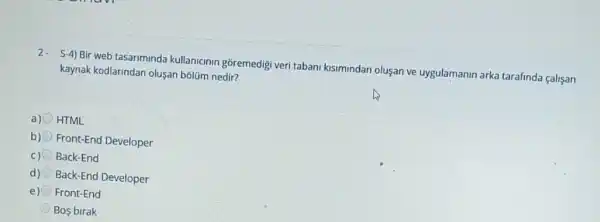 2- S-4) Bir web tasariminda kullanicinin goremedigi veri tabani kisimindan oluşan ve uygulamanin arka tarafinda calisan
kaynak kodlarindan olusan bblüm nedir?
a) HTML
b) Front-End Developer
C) Back-End
d) Back-End Developer
e) Front-End
Bos birak