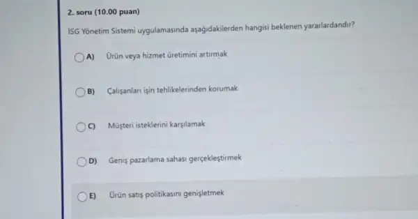 2. soru (10.00 puan)
ISG Yonetim Sistemi uygulamasinda aşağidakilerden hangisi beklenen yararlardandir?
A) Urün veya hizmet Gretimini artirmak
B) Calisanlari işin tehlikelerinden korumak
C) Múisteri isteklerini karşlamak
D) Genis pazarlama sahasi gerçeklestirmek
E) Urün satis politikasini genisletmek