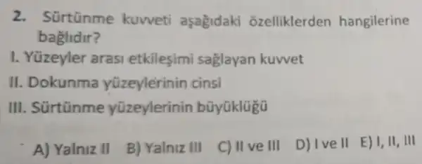 2. Sürtünme kuvveti aşagidaki ozelliklerden hangilerine
baglidir?
I. Yüzeyler arasi etkilesimi saglayan kuwet
II Dokunma yüzeylerinin cinsi
III . Sürtũnme yüzeylerinin bũyüklügü
A) Yalniz II
B) Yalniz III
C) II ve III
D) Ive II E) I, II, III