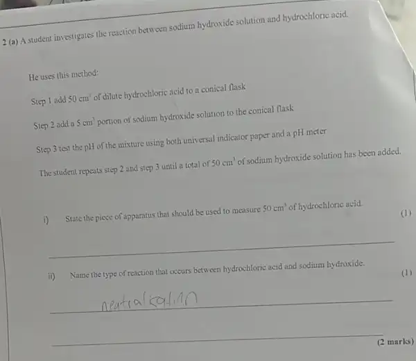 2 (a) A student investigates the reaction between sodium hydroxide solution and hydrochloric acid.
He uses this method:
Step 1 add 50cm^3 of dilute hydrochloric acid to a conical flask
Step 2 add a 5cm^3 portion of sodium hydroxide solution to the conical flask
Step 3 test the pH of the mixture using both universal indicator paper and a pH meter
The student repeats step 2 and step 3 until a total of 50cm^3 of sodium hydroxide solution has been added.
State the piece of apparatus that should be used to measure 50cm^3 of hydrochloric acid.
(1)
__
ii) Name the type of reaction that occurs between hydrochloric acid and sodium hydroxide.
__
(2 marks)
(1)