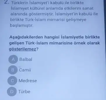 2. Turklerin Islamiyeti kabulüi le birlikte
Islamiyet külturel anlamda etkilerini sanat
alaninda gostermiştir Islamiyet'in kabulü ile
birlikte Türk-Islam mimarisi gelismeye
baslamiştir.
Aşağidakilerden hangisi Islamiyetle birlikte
gelisen Türk-Islam mimarisine ornek olarak
gosterilemez?
A Balbal
B Camii
C Medrese
D Túrbe