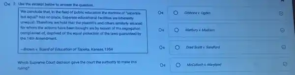 Do 2. Use the excerpt below to answer the question.
We conclude that, in the field of public education the doctrine of "soparate
but equal" has no place. Separate educational facilities are inherently
unequal. Therefore, we hold that the plaintiffs and others similarly situated
for whom the actions have been brought are by reason of the segregation
complained of, deprived of the equal protection of the laws guaranteed by
the 14th Amendment.
-Brown x Board of Education of Topeka, Kansas, 19S4
Which Supreme Court decision gave the court the authority to make this
ruling?
Gibbons v. Ogden
Marbury v. Madison
Dred Scottv. Sandford
McCulloch v. Maryland