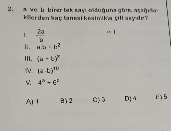 2. a ve b birer tek sayi olduguna góre, aşağida-
kilerden kaç tanesi kesinlikle cift sayidir?
1. (2a)/(b)
a3
II. acdot b+b^2
III. (a+b)^2
IV. (acdot b)^10
v. 4^a+6^b
A) 1
B) 2
C) 3
D) 4
E) 5