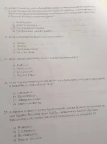 20. Activist C. works very hard to help children escape the inhumane conditions experienced
in a war torn area She does this as she believes it is the right thing to do even though she
finds herself exposed to life threatening conditions herself.C. demonstrates which stage
of Lawrence Kohlberg's moral development?
a) Social contract
__
b) Authority orientation
__
C) Universal ethical principles
__
d) Punishment and reward orientation
21. Which of the following factors influence personality?
a) Culture
b) Heredity
c) Social environment
d) All of the above
__ 22. Which theorist classified the introvert and extrovert personalities?
a) Carl Jung
b) Alfred Adler
c) Erik Erickson
d) Sigmund Freud
23. An unconscious psychological mechanism that reduces anxiety arising from unacceptable
or potentially harmful stimul is called?
a) Homeostasis
b) Ego centralism
c) Defense mechanism
d) Intrinsic mechanism
24. D. experiences intense rage and hatred toward his mother; however, he cannot act on
these impulses. Instead he shows hostility towards women who have the same
characteristics as the mother Which defense mechanism is displayed by D?
a) Regression
b)Displacement
c) Rationalization
d) Reaction formation
