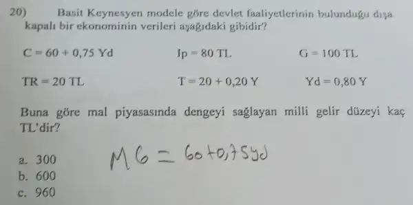 20) Basit Keynesyen modele góre devlet faaliyetlerinin bulundugu disa
kapali bir ekonominin verileri aşagidaki gibidir?
C=60+0,75Yd
Ip=80TL
G=100TL
TR=20TL
T=20+0,20Y
Yd=0,80Y
Buna góre mal piyasasinda dengeyi saglayan milli gelir düzeyi kaç
TL'dir?
a. 300
b. 600
c. 960