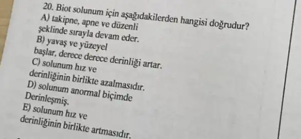 20. Biot solunum için aşağidakilerden hangisi dogrudur?
A) takipne, apne ve düzenli
seklinde sirayla devam eder.
B) yavas ve yüzeyel
başlar, derece derece derinligi artar.
C) solunum hiz ve
derinliginin birlikte azalmasidir.
D) solunum anormal biçimde
Derinlesmis.
E) solunum hiz ve
derinliginin birlikte artmasidur,