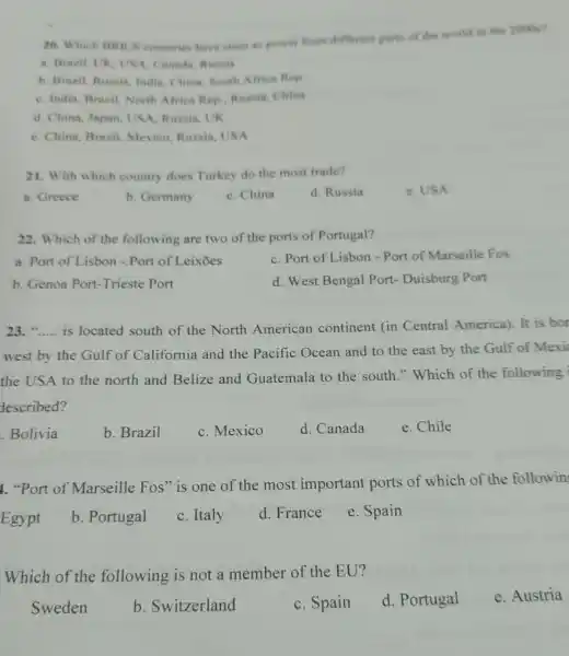 20. Which BRICS countries have risen as power from different parts of the world in the 2000s?
a. Brazil, UK, US A. Canada, Russis
b. Brazil, Russia, Indin China, South Africa Rep
C. India, Brazil, North Africa Rep...Russia, China
d. China, Japan, USA Russia, UK
e. China, Brazil, Mexico Russia, USA
21. With which country does Turkey do the most trade?
a. Greece
b. Germany
C. China
d. Russia
e. USA
22. Which of the following are two of the ports of Portugal?
a. Port of Lisbon - Port of Leixōes
C. Port of Lisbon - Port of Marseille Fos
b. Genoa Port-Trieste Port
d. West Bengal Port Duisburg Port
23. __ is located south of the North American continent (in Central America). It is bor
west by the Gulf of California and the Pacific Ocean and to the east by the Gulf of Mexi
the USA to the north and Belize and Guatemala to the south." Which of the following
described?
.Bolivia
b. Brazil
C. Mexico
d. Canada
e. Chile
1. "Port of Marseille Fos" is one of the most important ports of which of the followin
Egypt
b. Portugal
C. Italy
d. France
e. Spain
Which of the following is not a member of the EU?
Sweden
b. Switzerland
C. Spain
d. Portugal
e. Austria