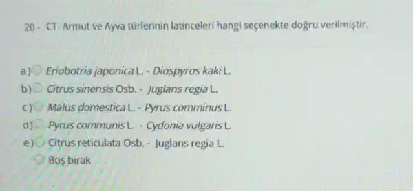 20- CT-Armut ve Ayva türlerinin latinceleri hangi seçenekte dogru verilmiştir.
Eriobotria japonica L - Diospyros kaki L.
b) Citrus sinensis Osb - Juglans regia L.
C) Malus domestica L.- Pyrus comminus L.
Pyrus communis - - Cydonia vulgaris L.
e) Citrus reticulata Osb. - Juglans regia L
Bos birak