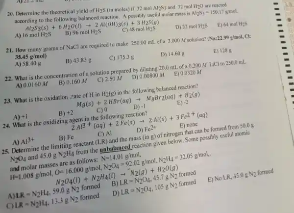 20. Determine the theoretical yield of H_(2)S (in moles) if 32 mol Al_(2)S_(3) and 32 mol H_(2)O are reacted
according to the following balanced reaction. A possibly useful molar mass is
Al_(2)S_(3)=150.17g/mol
Al_(2)S_(3)(s)+6H_(2)O(l)arrow 2Al(OH)_(3)(s)+3H_(2)S(g)
A) 16molH_(2)S
B) 96 mol H_(2)S
C) 48 mol H2S
D) 32molH_(2)S
E) 64molH_(2)S
21. How many grams of NaCl are required to make 250.00 mL of a 3.000 M solution? Na:22.99g/mol CI:
35.45g/mol)
A) 58.40 g
B) 43.83 g
C) 175.3 g
D) 14.60 g
E) 128 g
22. What is the concentration of a solution prepared by diluting 20.0 ml.of a 0.200 M LiCl to 250.0mL
A) 0.0160 M
B) 0.160 M
C) 2.50 M
D) 0.00800 M
E) 0.0320 M
23. What is the oxidation :tate of H in H_(2)(g) in th: following belanced reaction?
Mg(s)+2HBr(aq)arrow MgBr_(2)(aq)+H_(2)(g) C)0 D)-1 E)-2
A) +1
B) +2
24. What is the oxidizing agent in the following reaction?
2Al^3+(aq)+2Fe(s)arrow 2Al(s)+3Fe^2+(aq)
E) none
A) Al^3+
B) Fe
C) Al
D) Fe^2+
25. Determine the limiting reactant (LR) and the mass (in g)of nitrogen that can be formed from 50.0 g
N_(2)O_(4) and 45.0gN_(2)H_(4)
from the unbalanced reaction given below. Some possibly useful atomic
and
H=I
molarmassolarest slowes N=14.01g/mol.N_(2)H_(4)=32.05g/mol molarmasses_(2)ast s_(2)follows N_(2)O_(4)=9
A) LR=N_(2)H_(4),59.0gN_(2) formed
C) LR=N_(2)H_(4),13.3gN_(2)formed
D
LR=N_(2)O_(4),105gN_(2)formed
E) No LR,
45.0gN_(2) formed