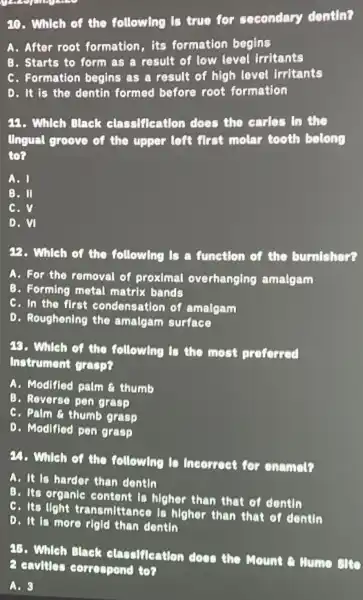 20. Which of the following Is true for secondary dontin?
A. After root formation,its formation begins
B. Starts to form as a result of low level Irritants
C. Formation begins as a result of high lovel irritants
D. It is the dentin formed before root formation
22. Which Black classifleation does the carlos in the
Ungual groove of the upper left first molar tooth belong
to?
A. I
B. Il
C.v
D. VI
22. Which of the following is a function of the burnishor?
A. For the removal of proximal overhanging amalgam
B. Forming motal matrix bands
C. In the first condensation of amalgam
D. Roughening the amalgam surface
45. Which of the following is the most proforred
Instrument grasp?
A. Modifled palm a thumb
B. Reverse pen grasp
C. Palm a thumb grasp
D. Modifled pen grasp
24. Which of the following to Incorrect for onamet?
A. It is harder than dontin
B. Its organic content is higher than that of dentin
C. Its light transmittance is higher than that of dontin
D. It is more rigid than dontin
75. Which Black classification does the Mount or Nume
2 cavillar correspond to?
A. 3