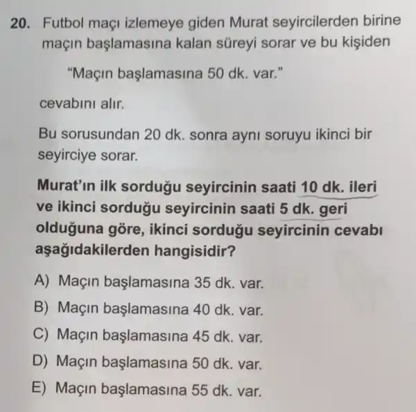 20. Futbol maçi izlemeye giden Murat seyircilerden birine
maçin başlamasir a kalan süreyi sorar ve bu kisiden
"Maçin başlamasi na 50 dk. var."
cevabini alir.
Bu sorusundan 20 dk. sonra ayni soruyu ikinci bir
seyirciye sorar.
Murat'in ilk sordugu seyircinin saati 10 dk . ileri
ve ikinci sordugu seyircinin saati 5 dk . geri
olduguna góre, ikinci sordugu seyircinin cevabl
aşagidakiler den hangisidir?
A) Maçin başlamasina 35 dk. var.
B) Maçin başlamasi na 40 dk. var.
C) Maçin başlamasII na 45 dk. var.
D) Maçin başlamasina 50 dk. var.
E) Maçin başlamasina 55 dk. var.