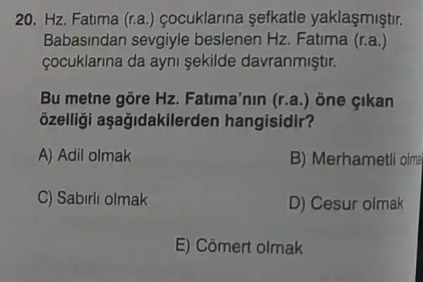 20. Hz. Fatima (r.a.) cocuklarina sefkatle yaklasmiştir.
Babasindar sevgiyle beslenen Hz. F atima (r.a.)
cocuklarina da ayni sekilde davranmiştir.
Bu metne góre Hz. Fatima'nin (r.a.) ône çikan
ozelligi aşağidakilerden hangisidir?
A) Adil olmak
B) Merhametli olmạ
C) Sabirli olmak
D) Cesur olmak
E) Comert olmak