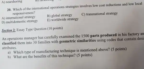 20. Which of the international operations strategies involves low cost reductions and low local
responsiveness?
A) international strategy
B) global strategy
C) transnational strategy
D) multidomestic strategy
E) worldwide strategy
A) nearshoring
Section 2: Essay Type Question (10 points)
An operations manager has carefully examined the 1500 parts produced in his factory an
classified them into 30 families with geometric similarities using codes that contain desi
attributes.
a) Which type of manufacturing technique is mentioned above?(5 points)
b) What are the benefits of this technique? (5 points)