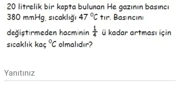 20 litrelik bir kapta bulunan He gazinin basinci
380 mmHg sicakligi 47^circ C tir. Basincini
degistirmeden h acminin (1)/(4) ii kadar artmasi isin
sicaklik kas {}^0C olmalidir?
Yanitiniz