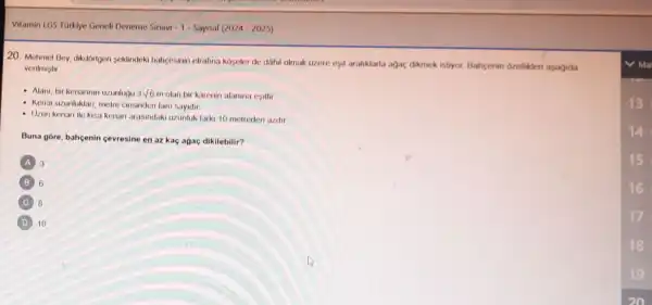 20. Mehmet Bey, dikdorgen seklindeki bahpesinin etrafina koyeler de dahil olmak lizere esit araliklarla agac dikmek istryor. Bahçenin ozellikleri agagida
verilmistir
- Alani, bir kenarinin uzunlugu 3sqrt (6)m olan bir karenin alanina esittir
- Kenar uzunluklan, metre cinsinden tam sayidir
- Uzun kenan ile kisa kenan arasindaki uzunluk farki 10 metreden azdir
Buna gore, bahcenin cevresine en az kac agac dikilebilir?
A 3
B 6
C B
D 10
13
16
17
18
19