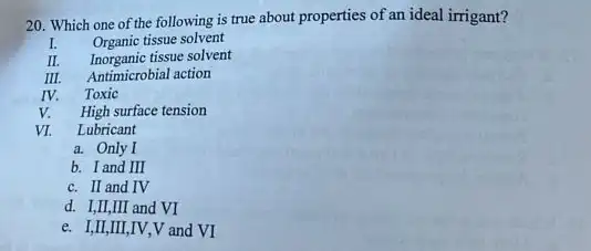 20. Which one of the following is true about properties of an ideal irrigant?
IV.
Organic tissue solvent
Inorganic tissue solvent
Antimicrobial action
Toxic
High surface tension
VI.
Lubricant
a. Only I
b. I and III
c. II and IV
d. I,II,III and VI
e. I,II,III,IV ,V and VI