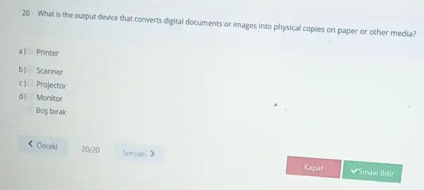 20- What is the output device that converts digital documents or images into physical copies on paper or other media?
a) Printer
b) Scanner
Projector
d) Monitor
Bos birak