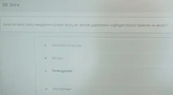 20. Soru
Excel da daha fazlo hesaplarna lama turlerini kolay bir sekide yapimasini saglayan formul tiplerine ne denilir?
A Otomatik Formuller
B Sifreler
C Fonksiyonlar
D Sôz dizimler