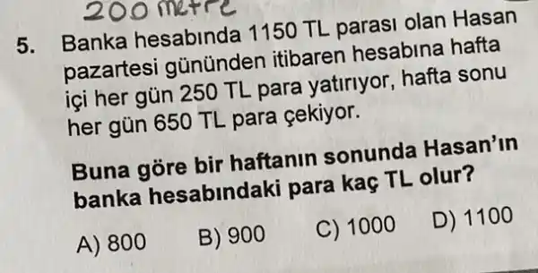 200 metre
5.
Banka hesabinda 1150 TL parasi olan Hasan
pazartesi gũnünden itibaren hesabina hafta
içi her gủn 250 TL para yatiriyor hafta sonu
her gün 650 TL para çekiyor.
Buna gore bir haftanin sonunda Hasan'in
banka hesabindaki para kaç TL olur?
A) 800
B) 900
C) 1000
D) 11 oo