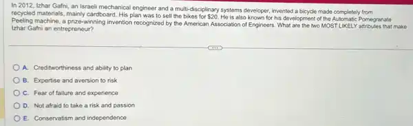 In 2012, Izhar Gafni an Israeli mechanical engineer and a multi-disciplinary systems developer, invented a bicycle made completely from
recycled materials mainly cardboard. His plan was to sell the bikes for 20
He is also known for his development of Pomegranate
Peeling machine, a prize-winning invention recognized by the American Association of Engineers. What are the two MOST LIKELY make
Izhar Gafni an entrepreneur?
A. Creditworthiness and ability to plan
B. Expertise and aversion to risk
C. Fear of failure and experience
D. Not afraid to take a risk and passion
E. Conservatism and independence
