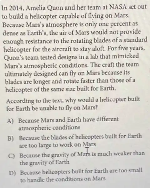 In 2014, Amelia Quon and her team at NASA set out
to build a helicopter capable of flying on Mars.
Because Mars's atmosphere is only one percent as
dense as Earth's, the air of Mars would not provide
enough resistance to the rotating blades of a standard
helicopter for the aircraft to stay aloft.For five years,
Quon's team tested designs in a lab that mimicked
Mars's atmospheric conditions. The craft the team
ultimately designed can fly on Mars because its
blades are longer and rotate faster than those of a
helicopter of the same size built for Earth.
According to the text,why would a helicopter built
for Earth be unable to fly on Mars?
A) Because Mars and Earth have different
atmospheric conditions
B) Because the blades of helicopters built for Earth
are too large to work on Mars
C) Because the gravity of Mars is much weaker than
the gravity of Earth
D) Because helicopters built for Earth are too small
to handle the conditions on Mars