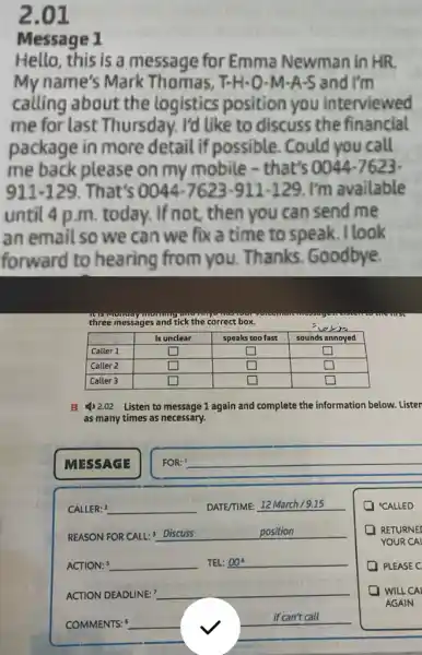 2.01
Message 1
Hello, this is a message for Emma Newman in HR
My name's Mark Thomas, T-H-O-M -A-S and I'm
calling about the logistics position you interviewed
me for last Thursday. I'd like to discuss the financial
package in more detail if possible . Could you call
me back please on my mobile - that's 0044-7623-
911-129 . That's 0044-7623-911-129 I'm available
until 4 p.m today. If not, then you can send me
an email so we can we fix a time to speak . l look
forward to hearing from you Thanks. Goodbye.
three messages and tick the correct box.
square 
square 
square 
square 
square 
square  disappointed
square  square 
square 
square  square 
B 4) 2.02 Listen to message 1 again and complete the information below. Lister
as many times as necessary.
MESSAGE
FOR: ! __
CALLER: 2 __ DATE/TIME: 12 March /9.15
REASON FOR CALL:" Discuss __
ACTION: 5 __ TEL: 00^6
ACTION DEADLINE: __
COMMENTS: __
if can't call
(1) "CALLED
RETURNE
YOUR CAL
PLEASE C
WILL CAI
AGAIN