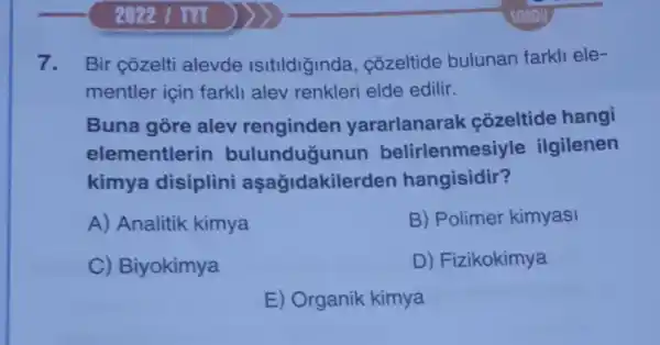 2022 1 TVT
7. Bir çōzelti alevde Isitildiginda , côzeltide bulunan farkli ele-
mentler için farkli alev renkleri elde edilir.
Buna góre alev renginden yararlanarak côzeltide hangi
elementlerin bulunduğunun belirlenmes iyle ilgilenen
kimya disiplini aşağidakile rden hangisidir?
A) Analitik kimya
B) Polimer kimyasi
C) Biyokimya
D) Fizikokimya
E) Organik kimya