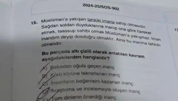 2024-25/SOS-902
15. Múslüman'a yakişan tahkiki mana sahip olmasidr.
Sağdan soldan duyduklarina inanip
etmek, taassup sahibi olmak Múslüman góre
inandim deyip dosdogru olmaktir Ama bu inanma tahkiki
olmalidir.
Bu parçada alti çizili olarak anlatilan kavram
aşağidakile rden hangisidir?
A) Babadan ogula gecen inang
B) Korü korüne tekrarlanan inanç
d. insanlarin begenisini kazanan inang
Arastirma ve incelemeyle olusan inanç
Tum dinlerin onerdigi inang
17