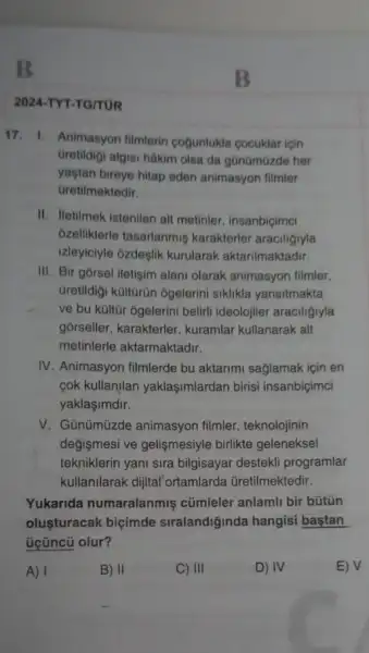 2024-TYT-TG/TUR
17. 1. Animasyon filmlerin cogunlukla cocuklar icin
Gretidigi algisi hâkim olsa da gũnümũzde her
yaştan bireye hitap eden animasyon filmler
Gretilmektedir.
II. Iletilmek istenilen alt metinler, insanbiçimci
ozelliklerle tasarlanmiş karakterler araciligiyla
izleyiciyle ozdeşlik kurularak aktarilmaktadir.
III. Bir gorsel iletişim alani olarak animasyon filmler,
Gretildigi kültūrün ôgelerini siklikla yansitmakta
ve bu kültũr ogelerini beliriti ideolojiler araciligiyla
gorseller, karakterler , kuramlar kullanarak alt
metinlerle aktarmaktadir.
IV. Animasyon filmlerde bu aktarimi sağlamak için en
cok kullanjlan yaklaşimlardan birisi insanbiçimci
yaklaşimdir.
V. Günümüzde animasyon filmler, teknolojinin
değismesi ve gelişmesiyle birlikte geleneksel
tekniklerin yani sira bilgisayar destekli programlar
kullanilarak dijital ortamlarda üretilmektedir.
Yukarida numaralanmis cümleler anlamli bir bútún
oluşturacak biçimde siralandiğinda hangisi bastan
üçüncũ olur?
A) I	B) II	C) III	D) IV	E) V