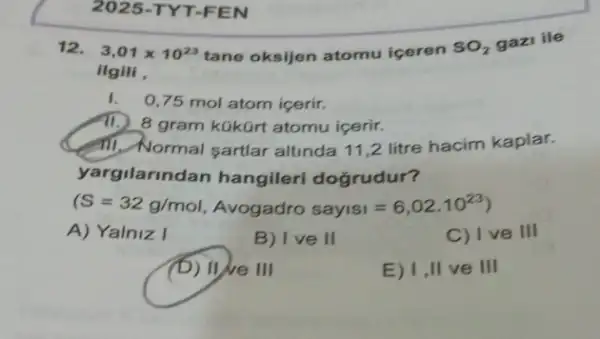 2025 -TYT-FEN
12.
ilgili
3,01times 10^23 tane oksijen atomu iceren
SO_(2) gazi ile
0,75 mol atom icerir.
8 gram kúkürt atomu icerir.
Cent Normal sartlar altinda 11,2 litre hacim kaplar.
yargilarindan hangileri doğrudur?
(S=32g/mol, Avogadro sayisi=6,02.10^23)
A) Yalniz I
B) Ive II
C) I ve III
(b) We 111
E) 1 II ve III