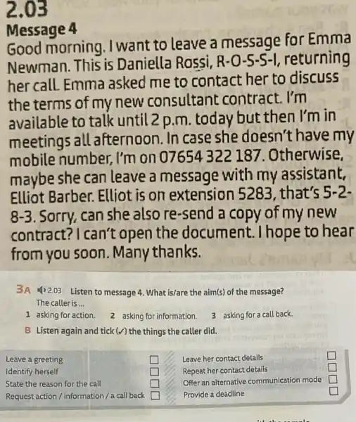 2.03
Message 4
Good morning ,I want to leave a message for Emma
Newman. This is Daniella Rossi, R-O-5-S-I , returning
her call. Emma asked me to contact her to discuss
the terms of my new consultant contract. I'm
available to talk until 2 p.m today but then I'm in
meetings all afternoon. In case she doesn't have my
mobile number, I'm on 07654322 187. Otherwise,
maybe she can leave a message with my assistant,
Elliot Barber.. Elliot is on extension 5283, that's 5-2.
8-3 . Sorry, can she also re-send a copy of my new
contract?I can't open the document.Thope to hear
from you soon . Many thanks.
3A (1)2.03 Listen to message 4 What is/are the aim(s) of the message?
The caller is __
1 asking for action.
2 asking for information.
3 asking for a call back.
B Listen again and tick(v) the things the caller did.
Leave a greeting
square 
square 
Identify herself
State the reason for the call
square 
square 
square 
square