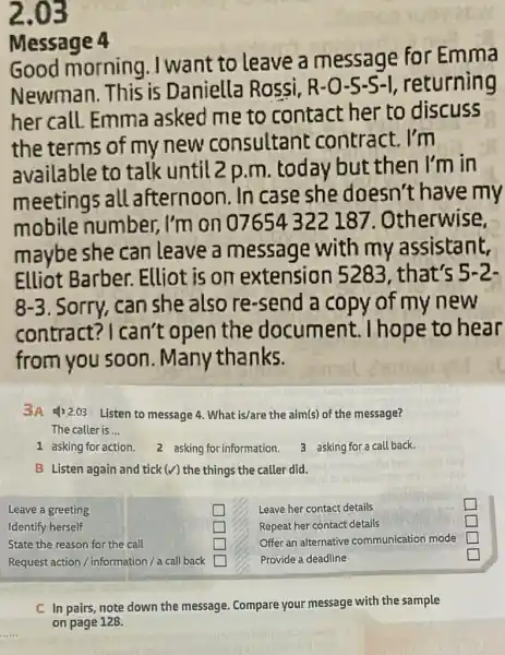 2.03
Message 4
Good morning , I want to leave a message for Emma
Newman. This is Daniella Rossi, R-O-5-S-I returning
her call. Emma asked me to contact her to discuss
the terms of my new consultant contract. I'm
available to talk until 2 p.m today but then I'm in
meetings all afternoon. In case she doesn't have my
mobile number,, I'm on 07654322 187 . Otherwise,
maybe she can leave a message with my assistant.
Elliot Barber.. Elliot is on extension that's 5-2.
8-3 . Sorry, can she also re-send a copy of my new
contract?I can't open the document . I hope to hear
from you soon . Many thanks.
3A 4)2.03 Listen to message 4 .What is/are the aim(s)of the message?
The caller is __
1 asking for action. 2 asking for information.
B Listen again and tick (surd ) the things the caller did.
Leave a greeting
square 
Identify herself
State the reason for the call
square 
square 
square 
square 
square 
square 
C In pairs, note down the message.Compare your message with the sample
on page 128.