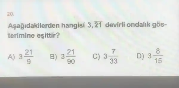 20.
Aşağjdakilerden hangisi 3,overline (21) devirli ondalik gós-
terimine esittir?
A) 3(21)/(9)
B) 3(21)/(90)
C) 3(7)/(33)
D) 3(8)/(15)