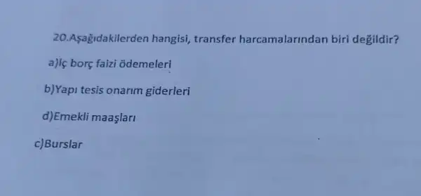 20.Asagidakilerde n hangisi, transfer harcamalarindan biri degildir?
a)lç borç faizi odemeleri
b)Yapi tesis onarim giderleri
d)Emekli maaşlari
c)Burslar