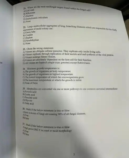 21. Where are the most antifungal targets found within the fungal cell?
A) Cell wall
B) Ribosome
C)Nucleus
D) Endoplasmic reticulum
E) None
22. Large multicellular aggregates of long, branching filaments which are responsible for the fluffy
appearance of mold colony are:
A) Germ tube
B) Conidia
C)Hyphae
D) Pseudohyphae
E) None
23. Chose the wrong statement:
A) Viruses are obligate cellular parasites. They replicate only inside living cells.
B) Viruses replicate through replication of their nucleic acid and synthesis of the viral protein.
C) Viruses undergo binary fission.
D) Viruses are absolutely dependent on the host cell for their function.
E) All viruses are haploid (single copy genome)except Retroviruses.
24. Minimum growth temperature is:
A) The growth of organisms at body temperature
B) The growth of organisms at highest temperature
C) The lowest temperature at which the microorganisms grow
D)The maximum temperature at which the growth is stable
E) None of these
25. Metabolites are converted via one or more pathways to one common universal intermediate:
A)Pyruvic acid
B) Lactic acid
C) Succinic acid
D) Glycose
E) Fatty acid
26. Mark if the below statement is true or false:
-About a dozen of fungi are causing 90%  of all fungal diseases.
A)True
B)False
27. Mark if the below statement is true or false:
Fungi grow ONLY in yeast or mold morphology
A)True
B)Palse