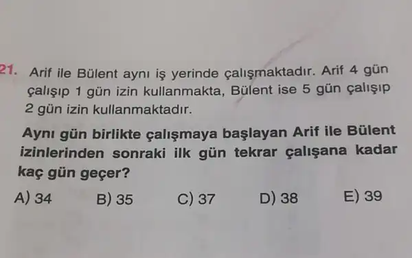 21. Arif ile Bülent ayni is yerinde callsmakta dr. Arif 4 gũn
calisip 1 gủn izin kullanmakta , Bülent ise 5 gún callçip
2 gủn izin kullanmaktadir.
Ayni gün birlikte callsmaya başlayan Arif ile Bülent
izinlerind en sonraki ilk gủn tekrar calisana kadar
kaç gün gecer?
A) 34
B) 35
C) 37
D) 38
E) 39