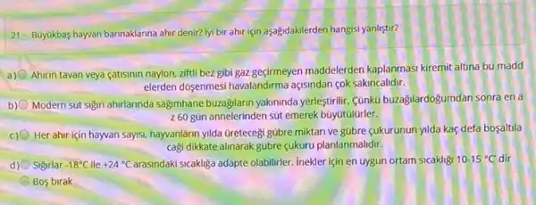 21- Buyukbas-hayvan barinaklarina ahir denir? lyi bir ahir için aşagidakilerden hangisi yanlistir?
a) Ahirin tavan veya catisinin naylon, ziftli bez gibi gaz geçirmeyen maddelerden kaplanmasi kiremit altina bu madd
elerden dosenmesi havalandirma açisindan cok sakincalidir.
b) Modern sút sigin ahrlannda sagimhane buzagilarin yakininda yerlestirilir. Cünkü buzagilardogumdan sonrá en a
260 gün annelerinden sút emerek büyútúlürler.
Her ahir için hayvan saysi, hayvanlarin ylda GreteceB gübre miktari ve gübre cukurunun yilda kaç defa bosaltila
cagi dikkate alinarak gübre çukuru planlanmalidir.
d) Sigirlar -18^circ C ile +24^circ C	sicakliga adapte olabilirler. Inekler için en uygun ortam sicakligi 10-15^circ C dir
Bos birak