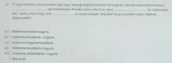 21. CT-Cicek tozlarinin yani polenlerin dişi organ tepecigi (stigmasi) Ozerine herhangi bir vasitayla tasinarak konmasina
__ ......... adi verilmektedir. Portakal,elma, erik, kiraz, vişne __ ile tozlanmakta
iken zeytin, antep fistigi ceviz __ ile tozlanmaktadir Bosluklar hangi seçenekte dogru bilgilerle
doldurulabilir?
a) dollenme-arilarla rüzgarla
b) tozlanma-bóceklerle rüzgarla
c) tozlanma-rüzgarla -boceklerle
d) dóllenme-bôceklerle rüzgarla
e) tozlanma- kelebeklerle -rüzgarla
Bos birak