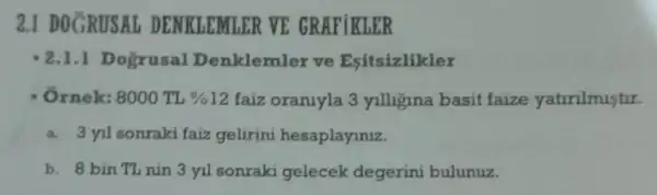 2.1 DOGRUSAI DENKLEMLER VE GRAFiKLER
2.1.1 Dogrusal Denklemler ve Esitsizlikler
8000TL% 12 faiz oraniyla 3 yilligina basit faize yatirilmistir.
a. 3 yil sonraki faiz gelirini hesaplayiniz.
b. 8 bin TL nin 3 yil sonraki gelecek degerini bulunuz.