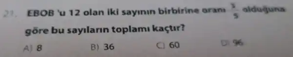 21. EBOB 'u 12 olan iki sayinin birbirine oran (3)/(5) olduguna
gore bu sayilarin toplami kaçtur?
A) 8
B) 36
C) 60
D) 96