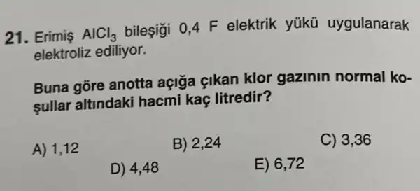 21. Erimiş AlCl_(3)
bileşigi 0,4 F elektrik yükü uygulanarak
elektroliz ediliyor.
Buna gōre anotta açigia çikan klor gazinin normal ko-
sullar altindaki hacmi kaç litredir?
A) 1,12
B) 2,24
C) 3,36
D) 4,48
E) 6,72