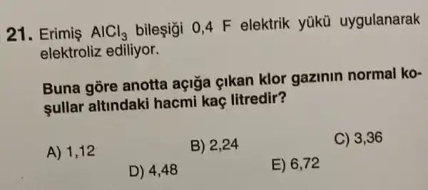 21. Erimis AlCl_(3)
bileşigi 0,4 F elektrik yükü uygulanarak
elektroliz ediliyor.
Buna gore anotta açiga cikan klor gazinin normal ko-
sullar altindaki hacmi kaç litredir?
A) 1,12
B) 2,24
C) 3,36
D) 4,48
E) 6,72