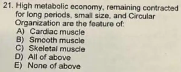 21. High metabolic economy remaining contracted
for small size, and Circular
Organization are the feature of:
A) Cardiac muscle
B) Smooth muscle
C) Skeletal muscle
D) All of above
E) None of above