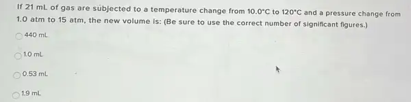 If 21 mL of gas are subjected to a temperature change from 10.0^circ C to 120^circ C and a pressure change from
1.0 atm to 15 atm, the new volume is: (Be sure to use the correct number of significant figures.)
440 mL
1.0 mL
0.53 mL
1.9 mL