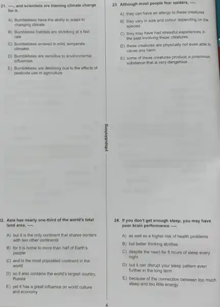 21. , and scientists are blaming climate change
for it.
A) Bumblebees have the ability to adapt to
changing climate
B) Bumblebee habitats are shrinking at a fast
rate
C) Bumblebees evolved in mild, temperate
climates
D) Bumblebees are sensitive to environmental
influences
E) Bumblebees are declining due to the effects of
pesticide use in agriculture
22. Asia has nearly one-third of the world's total
land area, .
A) but it is the only continent that shares borders
with two other continents
B) for it is home to more than half of Earth's
people
C) and is the most populated continent in the
world
D) so it also contains the world's largest country,
Russia
E) yet it has a great influence on world culture
and economy
23. Although most people fear spiders, .....
A) they can have an allergy to these creatures
B) they vary in size and colour depending on the
species
C) they may have had stressful experiences in
the past involving these creatures
D) these creatures are physically not even able to
cause any harm
E) some of these creatures produce a poisonous
substance that is very dangerous
g
to
24. If you don't sleep, you may have
poor brain performance
A) as well as a higher risk of health problems
B) but better thinking abilities
C) despite the need for 8 hours of sleep every
night
D) but it can disrupt your sleep pattern even
further in the long term
E) because of the connection between too much
sleep and too little energy