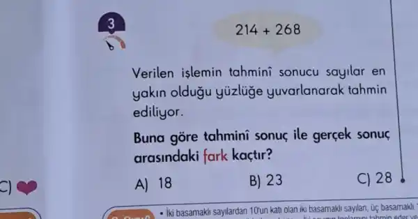 214+268
Verilen islemin tahmini sonucu sayilar en
yakin oldugu yuzlige yuvarlanarak tahmin
ediliyor.
Buna gore tahmini sonue ile gerçek sonu
arasindaki fark kaçtir?
A) 18
B) 23
C) 28
- iki basamakil sayllardan 10'un kati olan iki basamakli sayilan, úc basamakli