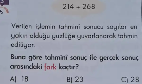 214+268
Verilen islemin tahmini sonucu sayilar en
yakin oldugu yuzlige yuvarlan arak tahmin
ediliyor.
Buna gore tahmini sonuc ile gercek sonuç
arasindaki fark kaçtir?
A) 18
B) 23
C) 28