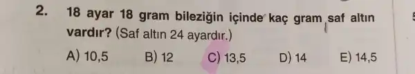 2.
18 ayar 18 gram bilezigin icinde kaç gram saf altin
vardir? (Saf altin 24 ayardir.)
A) 10,5
B) 12
C) 13,5
D) 14
E) 14,5