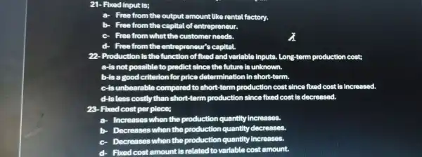 21-Fixed input is;
a Free from the output amount like rental factory.
b- Free from the capital of entrepreneur.
c. Free from what the customer needs.
d- Free from the entrepreneur's capital.
22-Production is the function of fixed and variable inputs.Long-term production cost;
a-is not possible to predict since the future is unknown.
b-is a good criterion for price determination in short-term.
c-is unbearable compared to short -term production cost since fixed cost is increased.
d-is less costly than short-term production since fixed cost is decreased.
28-Fixed cost per piece;
a- Increases when the production quantity increases.
b- Decreases when the production quantity decreases
c Decreases when the production quantity increases.
4. Fixed cost amount is related to variable cost amount.
a